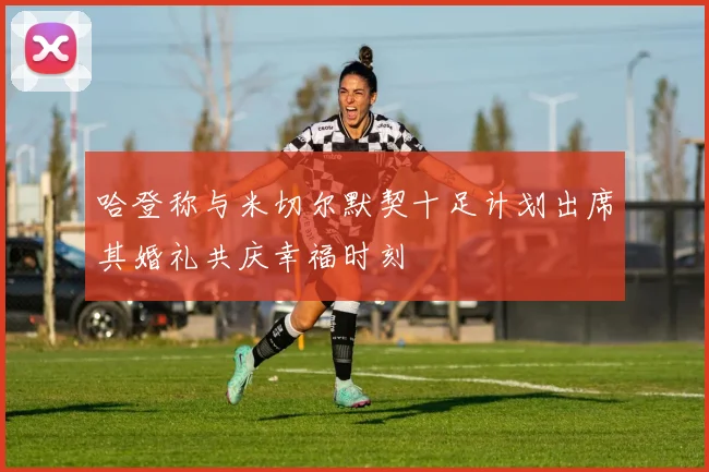 哈登称与米切尔默契十足计划出席其婚礼共庆幸福时刻
