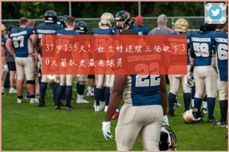 37岁155天!杜兰特连续三场砍下30火箭队史最老球员