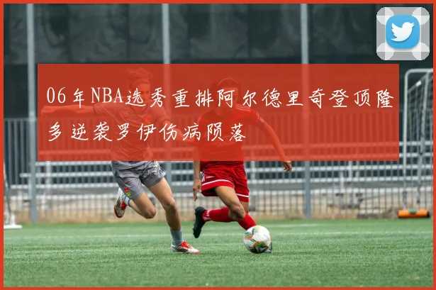 06年NBA选秀重排阿尔德里奇登顶隆多逆袭罗伊伤病陨落