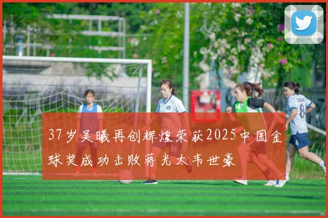 37岁吴曦再创辉煌荣获2025中国金球奖成功击败蒋光太韦世豪