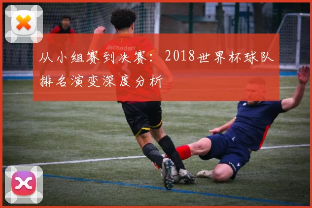 从小组赛到决赛：2018世界杯球队排名演变深度分析