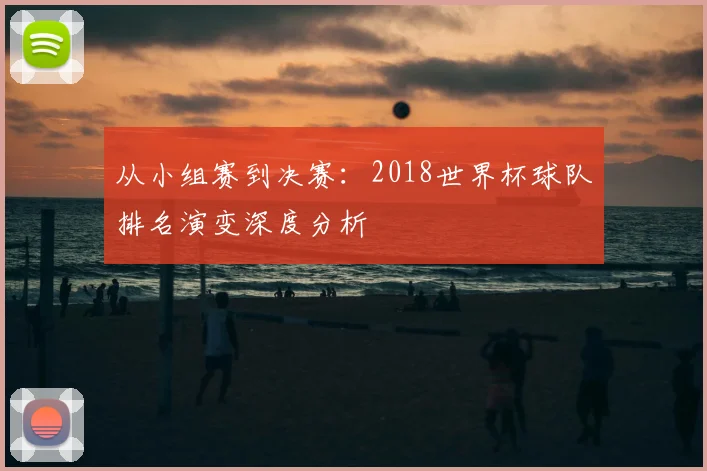 从小组赛到决赛:2018世界杯球队排名演变深度分析