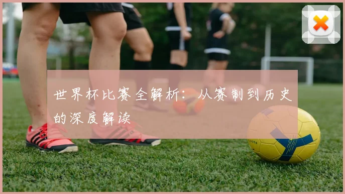 世界杯比赛全解析：从赛制到历史的深度解读