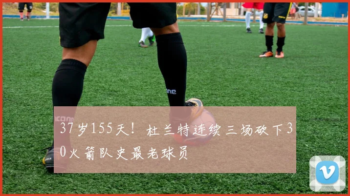 37岁155天！杜兰特连续三场砍下30火箭队史最老球员