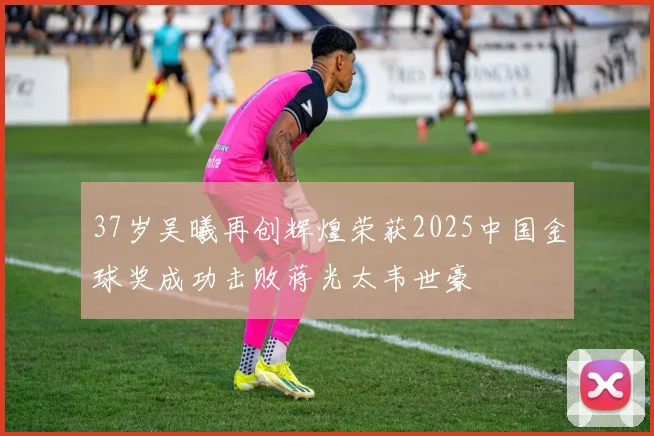37岁吴曦再创辉煌荣获2025中国金球奖成功击败蒋光太韦世豪