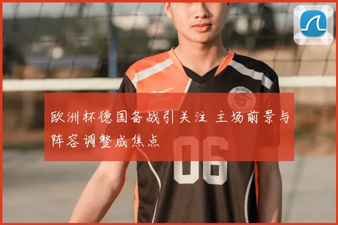 欧洲杯德国备战引关注 主场前景与阵容调整成焦点