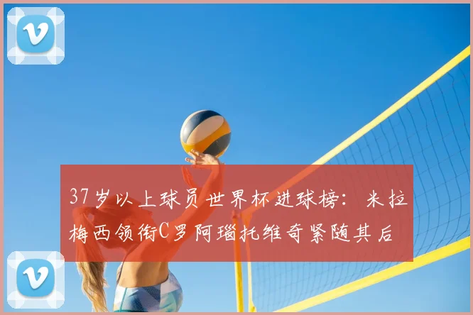37岁以上球员世界杯进球榜:米拉梅西领衔C罗阿瑙托维奇紧随其后