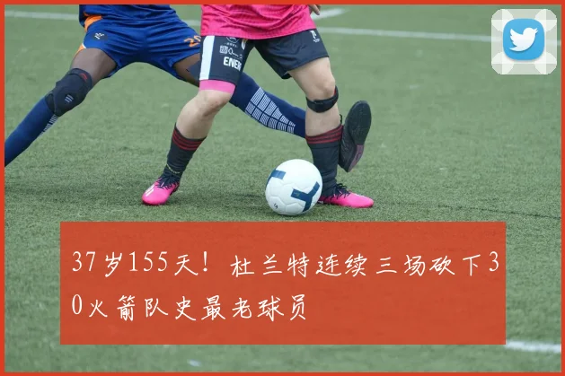 37岁155天！杜兰特连续三场砍下30火箭队史最老球员