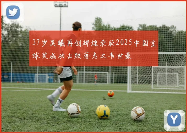 37岁吴曦再创辉煌荣获2025中国金球奖成功击败蒋光太韦世豪