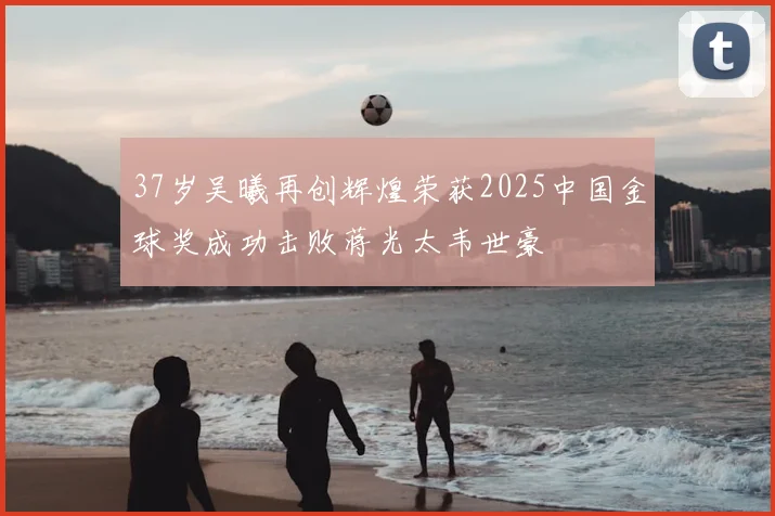 37岁吴曦再创辉煌荣获2025中国金球奖成功击败蒋光太韦世豪