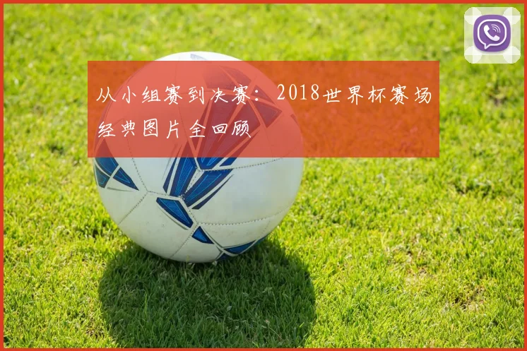 从小组赛到决赛:2018世界杯赛场经典图片全回顾