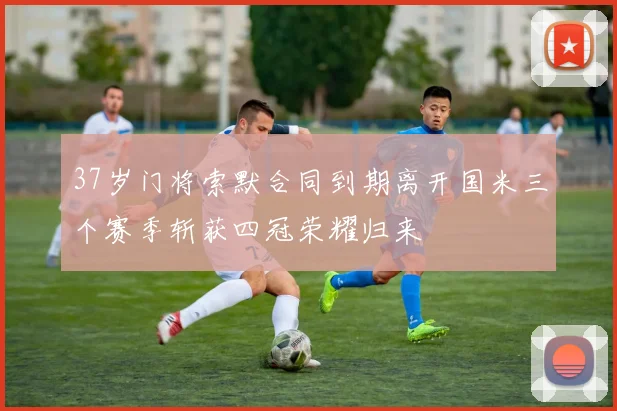 37岁门将索默合同到期离开国米三个赛季斩获四冠荣耀归来