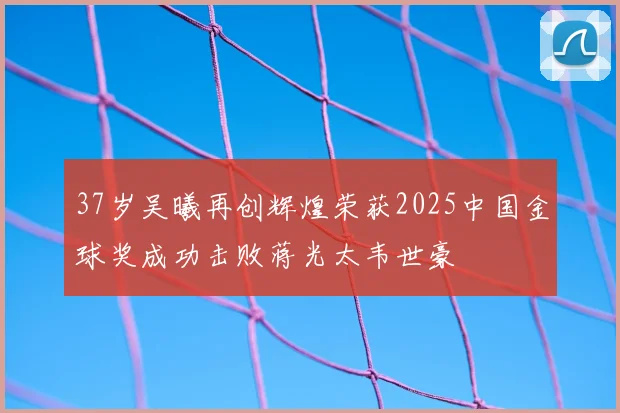 37岁吴曦再创辉煌荣获2025中国金球奖成功击败蒋光太韦世豪