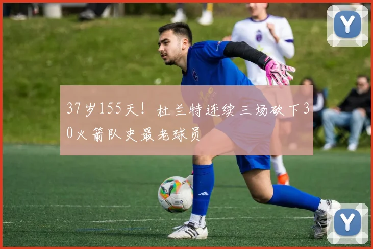37岁155天！杜兰特连续三场砍下30火箭队史最老球员