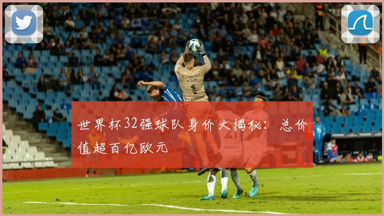 世界杯32强球队身价大揭秘：总价值超百亿欧元