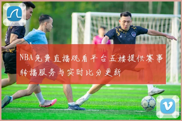 NBA免费直播观看平台五楼提供赛事转播服务与实时比分更新