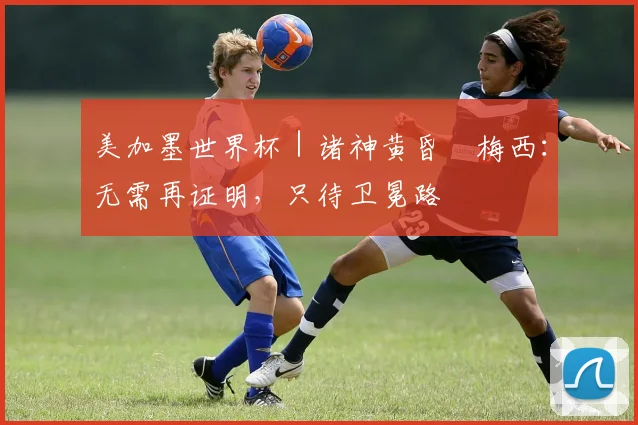 美加墨世界杯|诸神黄昏•梅西:无需再证明,只待卫冕路