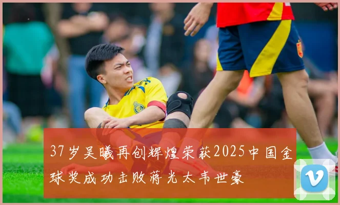 37岁吴曦再创辉煌荣获2025中国金球奖成功击败蒋光太韦世豪