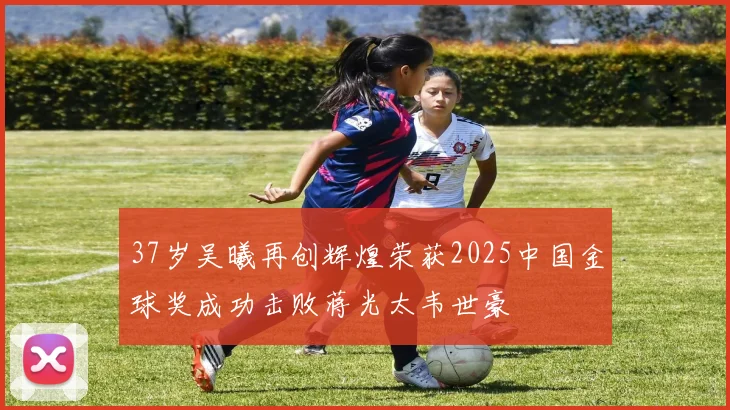 37岁吴曦再创辉煌荣获2025中国金球奖成功击败蒋光太韦世豪