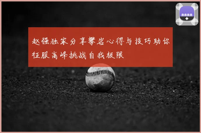 赵强独家分享攀岩心得与技巧助你征服高峰挑战自我极限