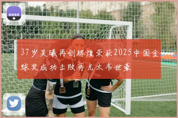 37岁吴曦再创辉煌荣获2025中国金球奖成功击败蒋光太韦世豪