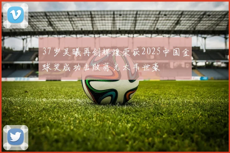 37岁吴曦再创辉煌荣获2025中国金球奖成功击败蒋光太韦世豪