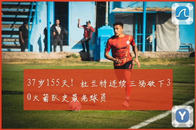 37岁155天!杜兰特连续三场砍下30火箭队史最老球员