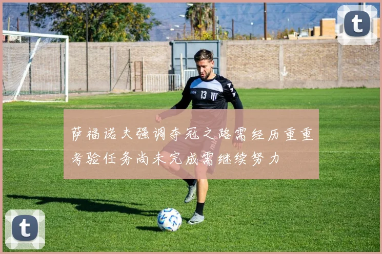 萨福诺夫强调夺冠之路需经历重重考验任务尚未完成需继续努力