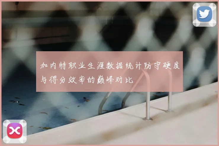 加内特职业生涯数据统计防守硬度与得分效率的巅峰对比