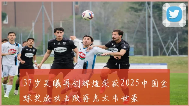 37岁吴曦再创辉煌荣获2025中国金球奖成功击败蒋光太韦世豪