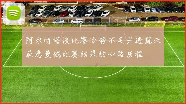 阿尔特塔谈比赛冷静不足并透露未获悉曼城比赛结果的心路历程