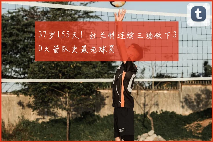 37岁155天！杜兰特连续三场砍下30火箭队史最老球员
