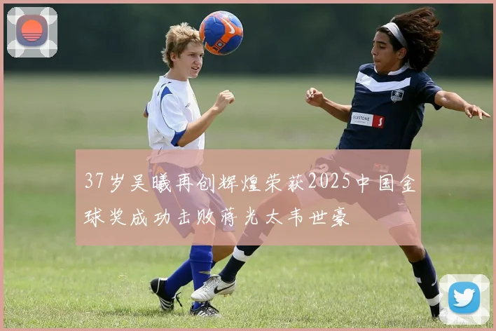 37岁吴曦再创辉煌荣获2025中国金球奖成功击败蒋光太韦世豪