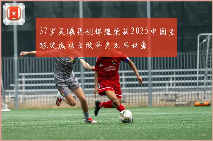 37岁吴曦再创辉煌荣获2025中国金球奖成功击败蒋光太韦世豪