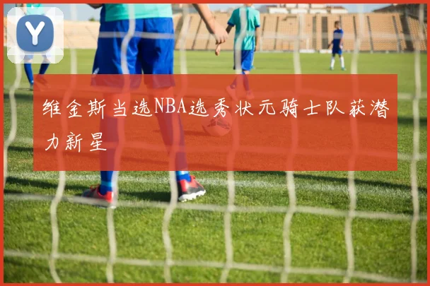 维金斯当选NBA选秀状元骑士队获潜力新星