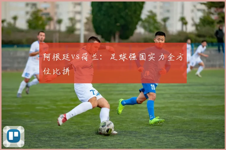 阿根廷vs荷兰：足球强国实力全方位比拼