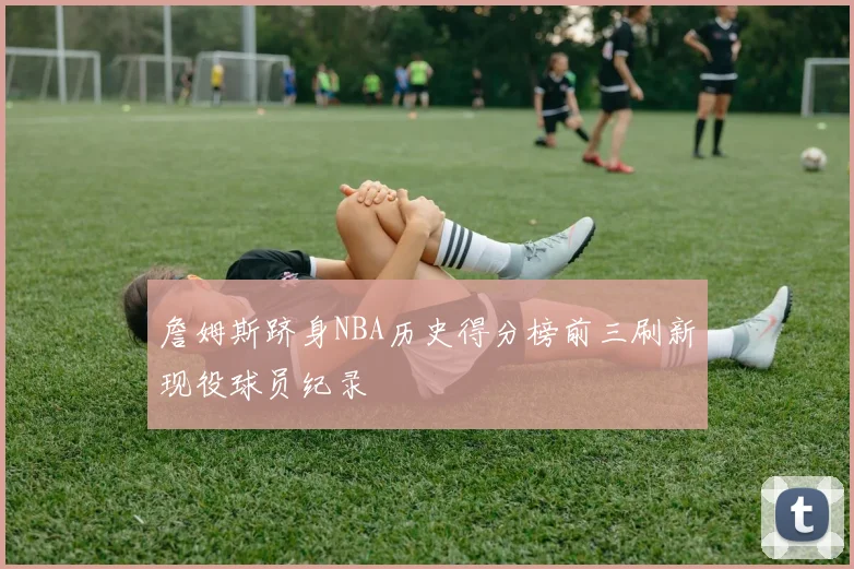 詹姆斯跻身NBA历史得分榜前三刷新现役球员纪录