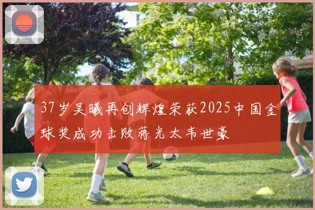 37岁吴曦再创辉煌荣获2025中国金球奖成功击败蒋光太韦世豪