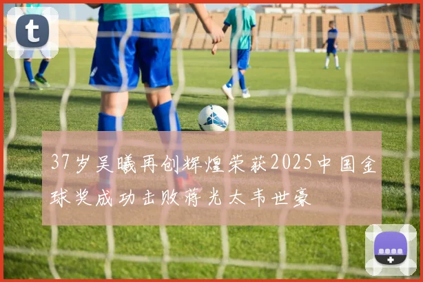 37岁吴曦再创辉煌荣获2025中国金球奖成功击败蒋光太韦世豪