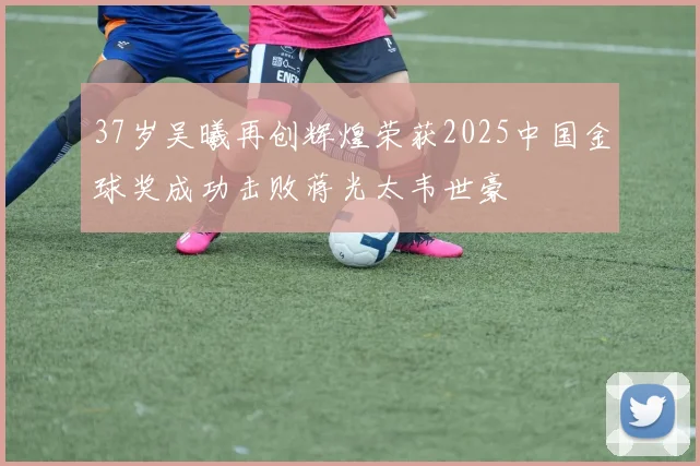 37岁吴曦再创辉煌荣获2025中国金球奖成功击败蒋光太韦世豪