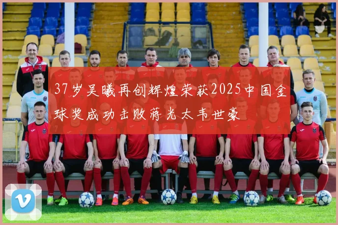37岁吴曦再创辉煌荣获2025中国金球奖成功击败蒋光太韦世豪