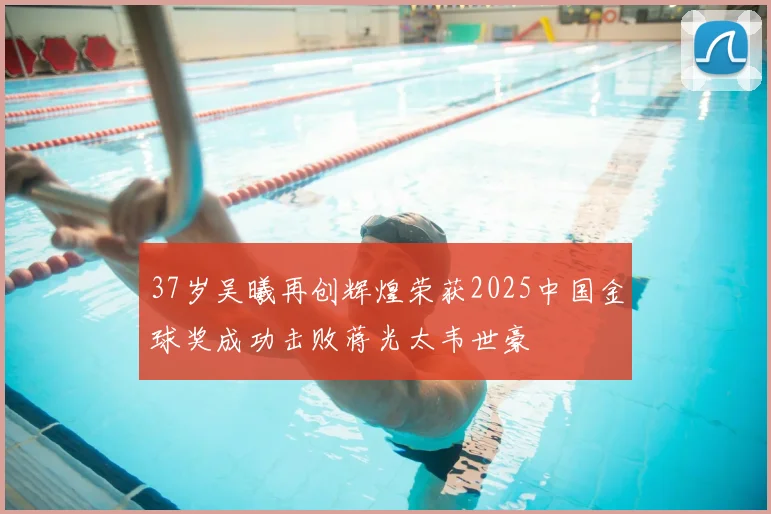 37岁吴曦再创辉煌荣获2025中国金球奖成功击败蒋光太韦世豪