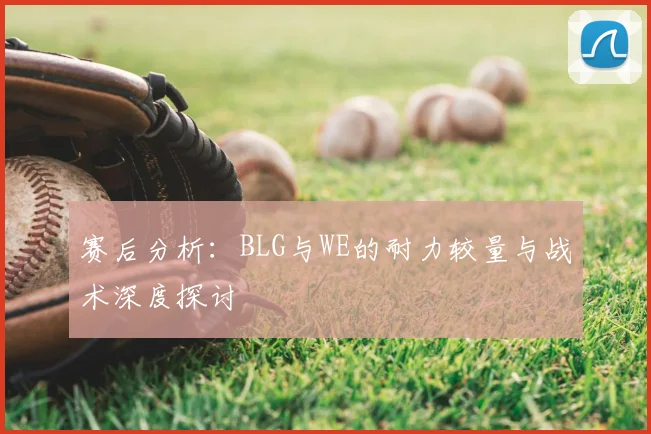 赛后分析:BLG与WE的耐力较量与战术深度探讨