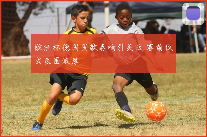 欧洲杯德国国歌奏响引关注 赛前仪式氛围浓厚