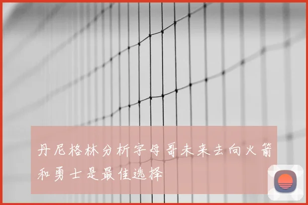 丹尼格林分析字母哥未来去向火箭和勇士是最佳选择