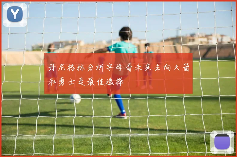 丹尼格林分析字母哥未来去向火箭和勇士是最佳选择