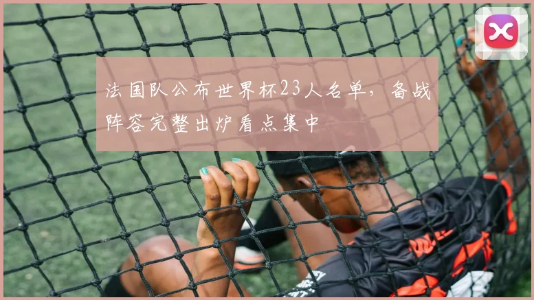 法国队公布世界杯23人名单，备战阵容完整出炉看点集中
