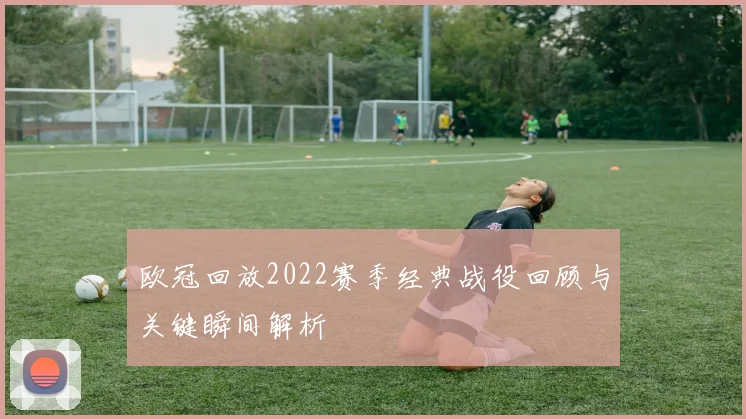 欧冠回放2022赛季经典战役回顾与关键瞬间解析