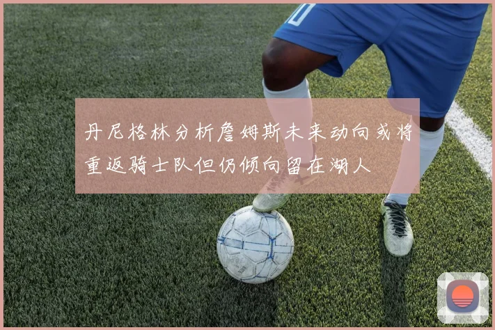 丹尼格林分析詹姆斯未来动向或将重返骑士队但仍倾向留在湖人