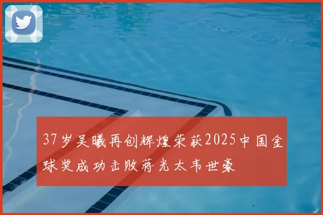 37岁吴曦再创辉煌荣获2025中国金球奖成功击败蒋光太韦世豪